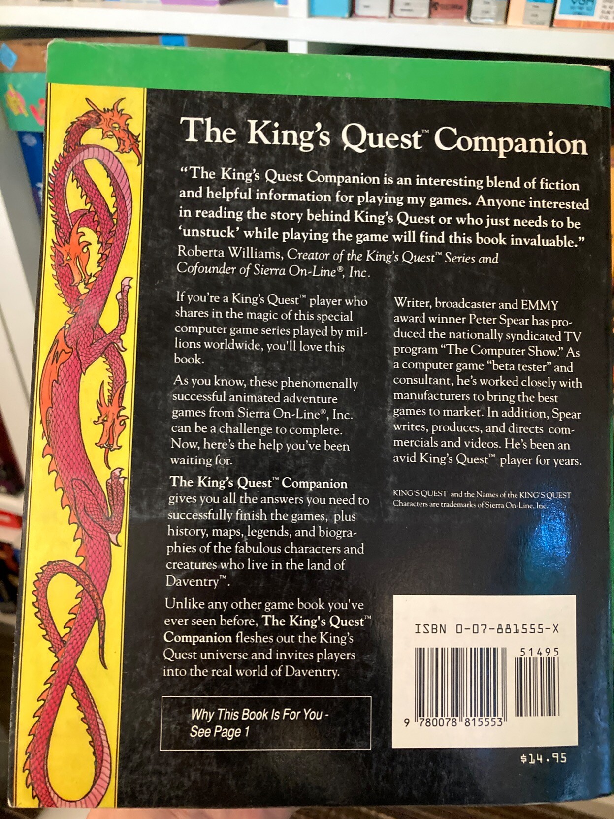 The rear cover copy for the book. It reads:

"The King's Quest Companion is an interesting blend of fiction and helpful information for playing my games. Anyone interested in reading the story behind King's Quest or who just needs to be 'unstuck' while playing the game will find this book invaluable."
- Roberta Williams, Creator of the King's Quest™ Series and Cofounder of Sierra On-Line®, Inc.

If you're a King's Quest™ player who shares in the magic of this special computer game series played by mil lions worldwide, you'll love this book
As you know, these phenomenally successful animated adventure games from Sierra On Line®, Inc. can be a challenge to complete.
Now, here's the help you've been waiting for.
Writer, broadcaster and EMMY award winner Peter Spear has produced the nationally syndicated TV program "The Computer Show." As a computer game "beta tester" and consultant, he's worked closely with manufacturers to bring the best games to market. In addition, Spear writes, produces, and directs commercials and videos. He's been an avid King's Quest™ player for years.
The King's Quest™ Companion gives you all the answers you need to successfully finish the games, plus history, maps, legends, and biographies of the fabulous characters and creatures who live in the land of Daventry.